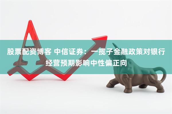 股票配资博客 中信证券：一揽子金融政策对银行经营预期影响中性偏正向