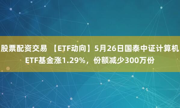 股票配资交易 【ETF动向】5月26日国泰中证计算机ETF基金涨1.29%，份额减少300万份