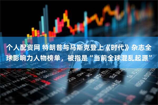 个人配资网 特朗普与马斯克登上《时代》杂志全球影响力人物榜单，被指是“当前全球混乱起源”