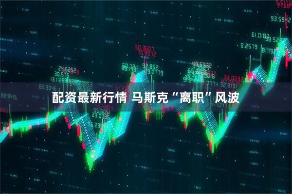 配资最新行情 马斯克“离职”风波