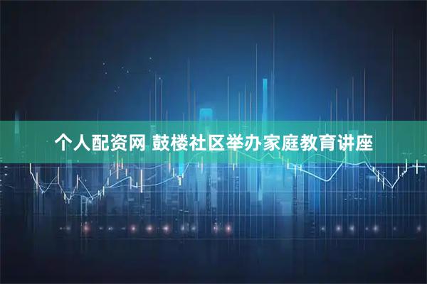 个人配资网 鼓楼社区举办家庭教育讲座