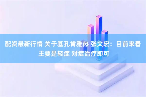 配资最新行情 关于基孔肯雅热 张文宏：目前来看 主要是轻症 对症治疗即可