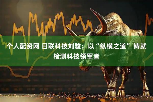 个人配资网 日联科技刘骏：以“纵横之道” 铸就检测科技领军者