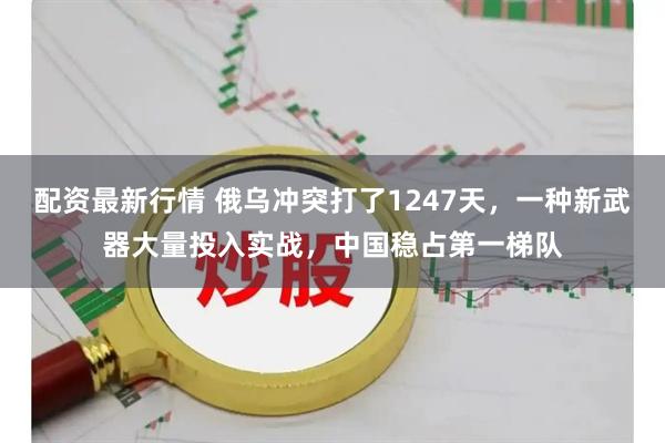 配资最新行情 俄乌冲突打了1247天，一种新武器大量投入实战，中国稳占第一梯队