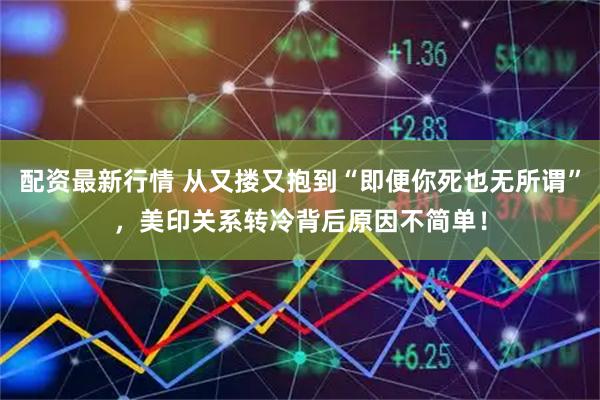 配资最新行情 从又搂又抱到“即便你死也无所谓”，美印关系转冷背后原因不简单！