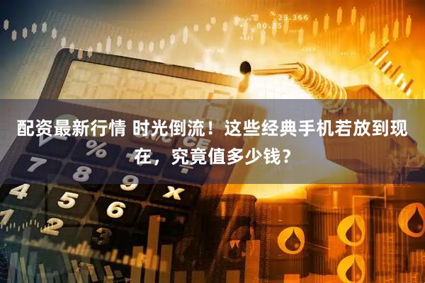配资最新行情 时光倒流!这些经典手机若放到现在,究竟值多少钱?