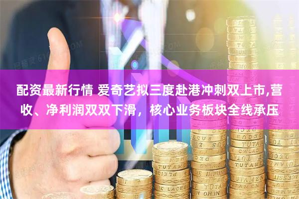 配资最新行情 爱奇艺拟三度赴港冲刺双上市,营收、净利润双双下滑，核心业务板块全线承压