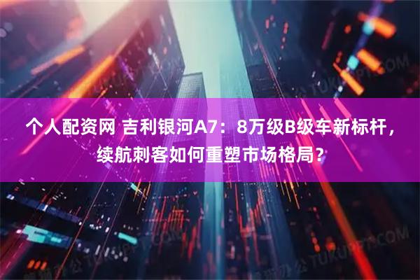 个人配资网 吉利银河A7：8万级B级车新标杆，续航刺客如何重塑市场格局？