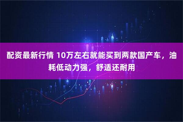 配资最新行情 10万左右就能买到两款国产车，油耗低动力强，舒适还耐用