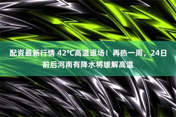 配资最新行情 42℃高温返场！再热一周，24日前后河南有降水将缓解高温