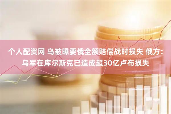 个人配资网 乌被曝要俄全额赔偿战时损失 俄方：乌军在库尔斯克已造成超30亿卢布损失