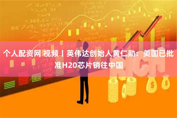 个人配资网 视频丨英伟达创始人黄仁勋：美国已批准H20芯片销往中国