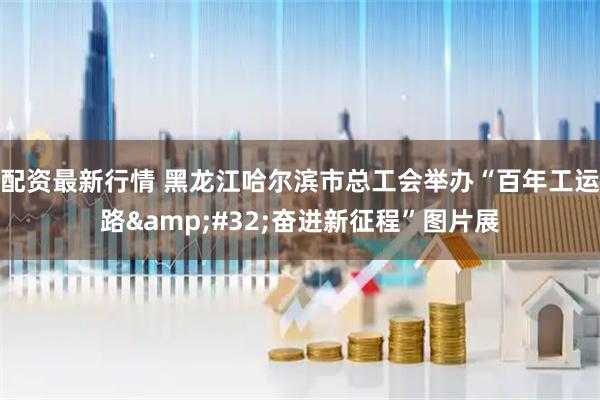 配资最新行情 黑龙江哈尔滨市总工会举办“百年工运路&#32;奋进新征程”图片展