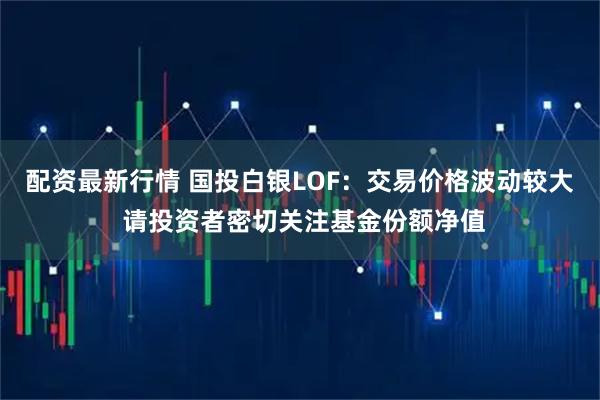 配资最新行情 国投白银LOF：交易价格波动较大 请投资者密切关注基金份额净值