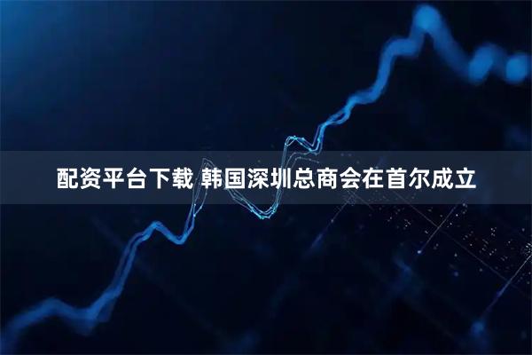 配资平台下载 韩国深圳总商会在首尔成立