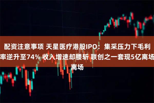 配资注意事项 天星医疗港股IPO：集采压力下毛利率逆升至74% 收入增速却腰斩 联创之一套现5亿离场