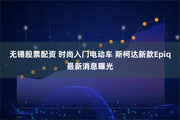 无锡股票配资 时尚入门电动车 斯柯达新款Epiq最新消息曝光