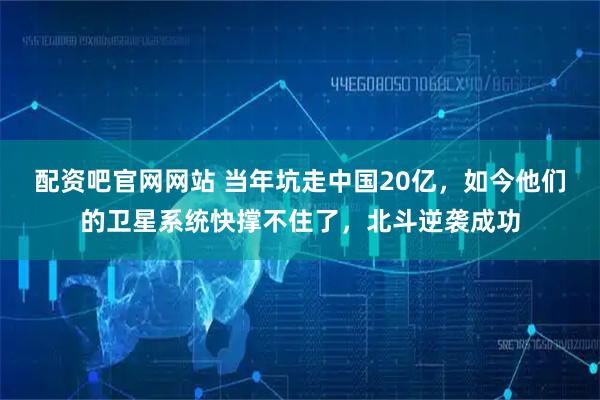 配资吧官网网站 当年坑走中国20亿，如今他们的卫星系统快撑不住了，北斗逆袭成功