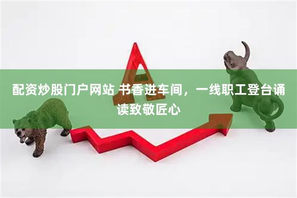 配资炒股门户网站 书香进车间，一线职工登台诵读致敬匠心