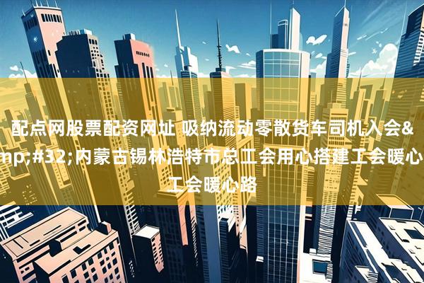 配点网股票配资网址 吸纳流动零散货车司机入会 内蒙古锡林浩特市总工会用心搭建工会暖心路