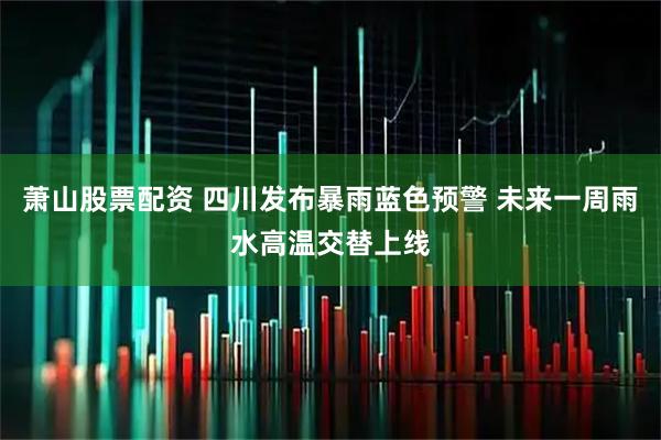 萧山股票配资 四川发布暴雨蓝色预警 未来一周雨水高温交替上线