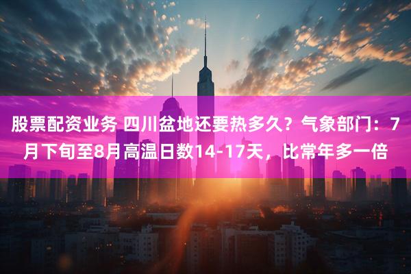 股票配资业务 四川盆地还要热多久？气象部门：7月下旬至8月高温日数14-17天，比常年多一倍