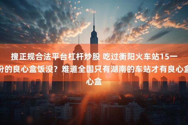 搜正规合法平台杠杆炒股 吃过衡阳火车站15一份的良心盒饭没？难道全国只有湖南的车站才有良心盒