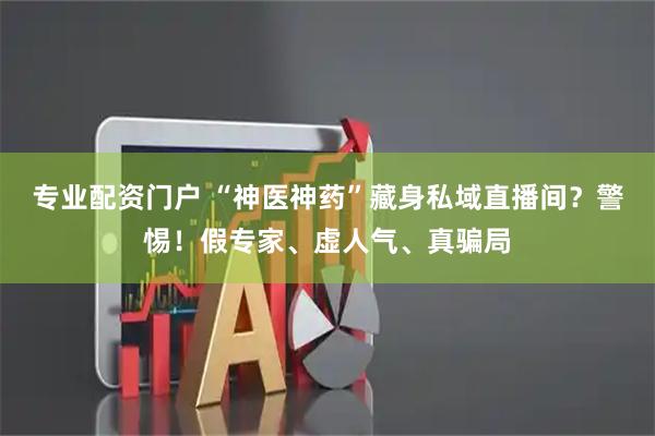 专业配资门户 “神医神药”藏身私域直播间?警惕!假专家、虚人气、真骗局