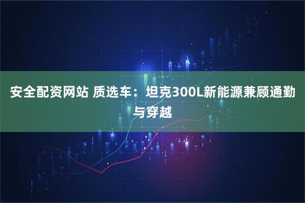安全配资网站 质选车：坦克300L新能源兼顾通勤与穿越