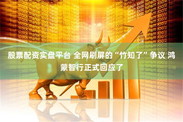 股票配资实盘平台 全网刷屏的“竹知了”争议 鸿蒙智行正式回应了