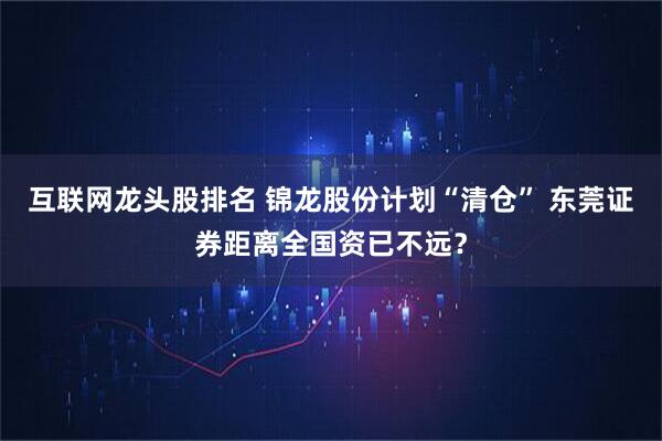 互联网龙头股排名 锦龙股份计划“清仓” 东莞证券距离全国资已不远？