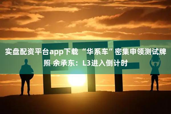 实盘配资平台app下载 “华系车”密集申领测试牌照 余承东：L3进入倒计时