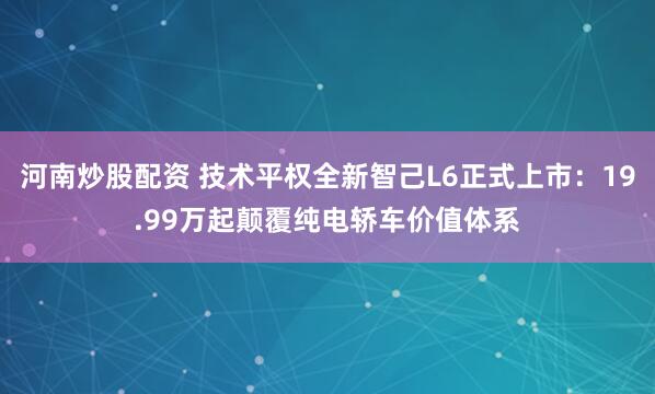 河南炒股配资 技术平权全新智己L6正式上市：19.99万起颠覆纯电轿车价值体系