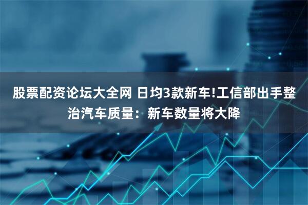 股票配资论坛大全网 日均3款新车!工信部出手整治汽车质量：新车数量将大降