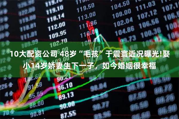 10大配资公司 48岁“毛孩”于震寰近况曝光!娶小14岁娇妻生下一子，如今婚姻很幸福