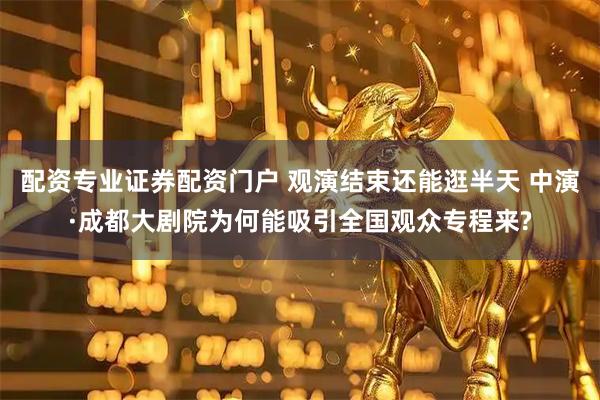 配资专业证券配资门户 观演结束还能逛半天 中演·成都大剧院为何能吸引全国观众专程来?